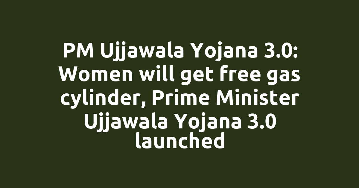 PM Ujjawala Yojana 3.0: Women will get free gas cylinder, Prime Minister Ujjawala Yojana 3.0 launched