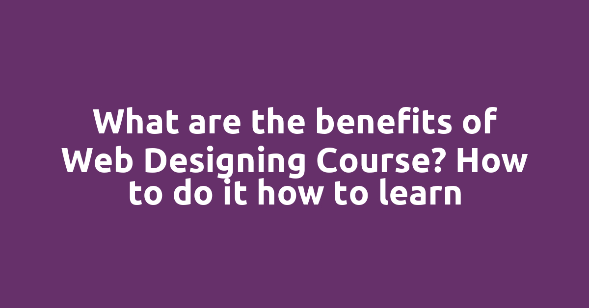 What are the benefits of Web Designing Course? How to do it how to learn