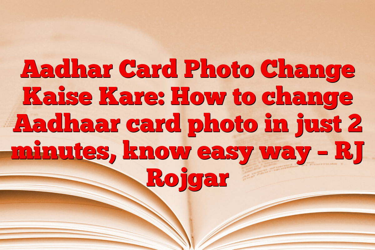 Aadhar Card Photo Change Kaise Kare: How to change Aadhaar card photo in just 2 minutes, know easy way – RJ Rojgar
